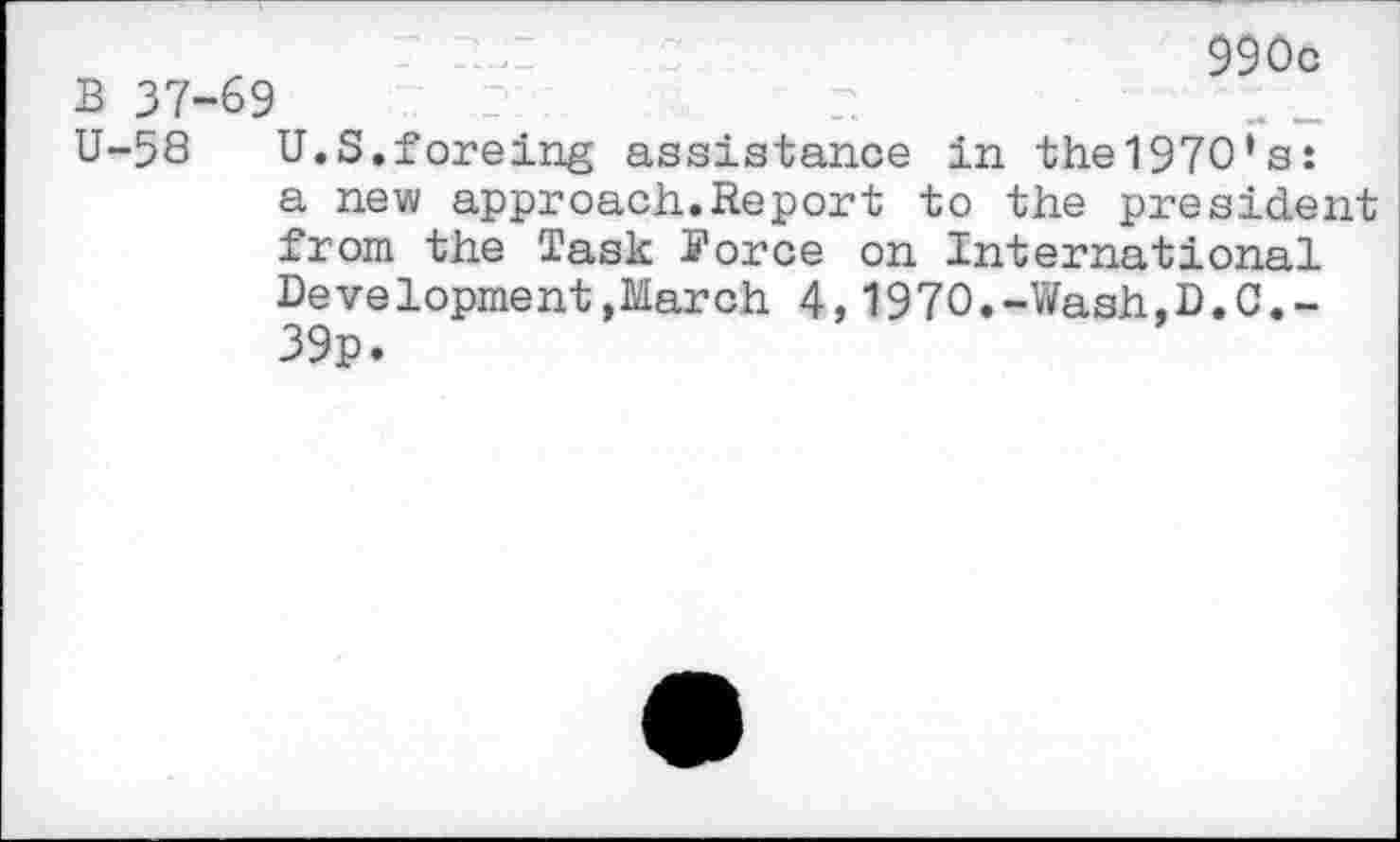 ﻿r	'	990c
B 37-69 ,P	p
U-58 U.S.foreing assistance in the1970’s: a new approach.Report to the president from the Task i’orce on International Development,March 4,1970.-Wash,D.C.-39p.